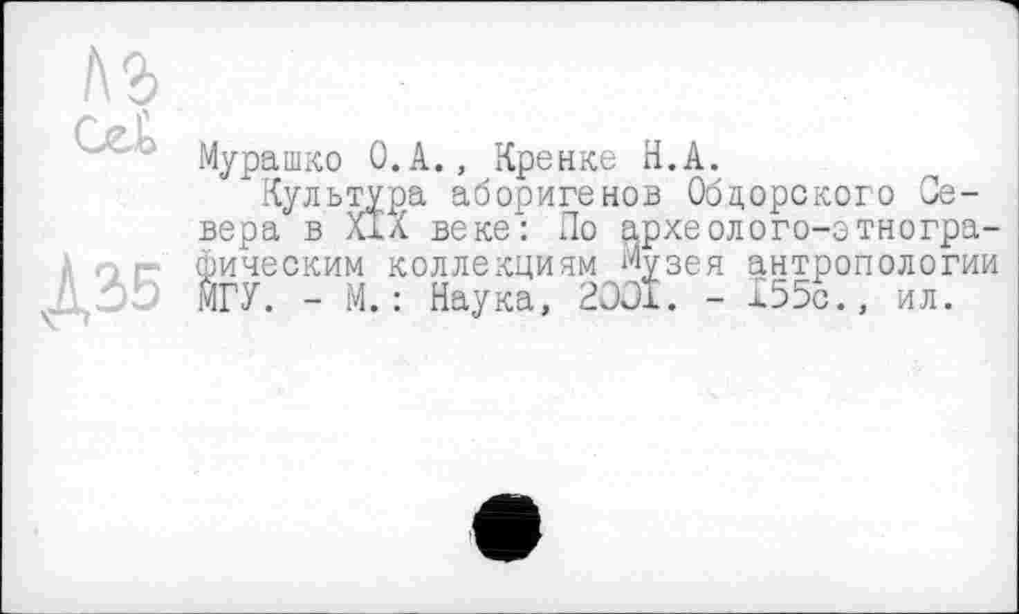 ﻿1\ъ
' А' ' Мурашко O.A., Кренке H.А.
Культура аборигенов Обдорского Севера в XIX веке: По археолого-зтногра-г фическим коллекциям Музея антропологии МГУ. - М. : Наука, 2001. - 155с., ил.